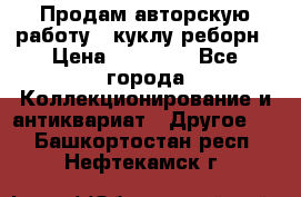 Продам авторскую работу - куклу-реборн › Цена ­ 27 000 - Все города Коллекционирование и антиквариат » Другое   . Башкортостан респ.,Нефтекамск г.